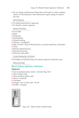 Chapter 96 | Blood Culture Specimen Collection 443
● Do not change needle between blood draw and transfer to culture medium
(chance of contamination). Some laboratories require change of needle at
this step.
RATIONALE
● To confirm bacteremia or septicemia
● To identify causative organisms
INDICATIONS
● Fever/chills
● Sepsis
● Prostration
● Pain/headache
● Nausea/vomiting
● Diarrhea—unexplained
● Signs of shock—drop in blood pressure, increased respirations, tachycardia
● Coma
● Mental confusion/anxiety
● Bacterial pneumonia
● Infectious endocarditis
CONTRAINDICATIONS
● Surveillance of infection before the clinical suspicion of infection exists
PROCEDURE
Blood Culture Specimen Collection
Equipment
● Two innoculated culture media—in bottles (Fig. 96.1)
● Three alcohol swabs
● Three povidone-iodine swabs
● Gloves—nonsterile
● Tourniquet
● Syringes—two to three each—20 mL
● Needles—20 gauge
Figure 96.1 Blood culture medium bottle.
4206_Chapter 5_.indd 4434206_Chapter 5_.indd 443 12/24/2014 2:31:02 PM12/24/2014 2:31:02 PM
Process CyanProcess CyanProcess MagentaProcess MagentaProcess YellowProcess YellowProcess BlackProcess Black
 