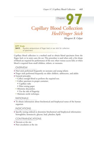 Chapter 97 | Capillary Blood Collection 445
Chapter
97Capillary Blood Collection
Heel/Finger Stick
Margaret R. Colyar
CPT Code
36415 Routine venipuncture of finger, heel, or ear stick for collection
of specimens
Capillary blood collection is a method used to obtain blood specimens from the
finger, heel, or in some cases the ear. This procedure is used when only a few drops
of blood are required for performance of the test; when venous access fails; or when
blood is required from small children, infants, or neonates.
OVERVIEW
● Heel stick performed frequently on neonates and young infants
● Finger stick performed frequently on older children, adolescents, and adults
● General principles
●
Collect enough blood to perform the required test.
●
Collect specimen in proper container.
• Capillary tube
• Filter testing paper
●
Minimize discomfort.
• Use the side of fingertip.
●
Maintain sterile technique.
RATIONALE
● To obtain information about biochemical and biophysical status of the human
organism
INDICATIONS
● Specific testing ordered to determine biochemical and biophysical information:
hemoglobin, hematocrit, glucose, lead, platelets, lipids
CONTRAINDICATIONS
● Necrosis at the site
● Poor circulation at the site
4206_Chapter 5_.indd 4454206_Chapter 5_.indd 445 12/24/2014 2:31:02 PM12/24/2014 2:31:02 PM
Process CyanProcess CyanProcess MagentaProcess MagentaProcess YellowProcess YellowProcess BlackProcess Black
 