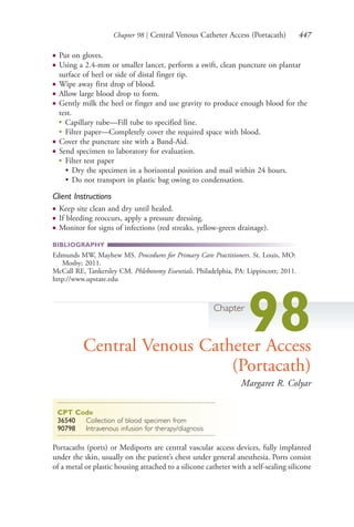 Chapter 98 | Central Venous Catheter Access (Portacath) 447
● Put on gloves.
● Using a 2.4-mm or smaller lancet, perform a swift, clean puncture on plantar
surface of heel or side of distal finger tip.
● Wipe away first drop of blood.
● Allow large blood drop to form.
● Gently milk the heel or finger and use gravity to produce enough blood for the
test.
●
Capillary tube—Fill tube to specified line.
●
Filter paper—Completely cover the required space with blood.
● Cover the puncture site with a Band-Aid.
● Send specimen to laboratory for evaluation.
●
Filter test paper
• Dry the specimen in a horizontal position and mail within 24 hours.
• Do not transport in plastic bag owing to condensation.
Client Instructions
● Keep site clean and dry until healed.
● If bleeding reoccurs, apply a pressure dressing.
● Monitor for signs of infections (red streaks, yellow-green drainage).
BIBLIOGRAPHY
Edmunds MW, Mayhew MS. Procedures for Primary Care Practitioners. St. Louis, MO:
Mosby; 2011.
McCall RE, Tankersley CM. Phlebotomy Essentials. Philadelphia, PA: Lippincott; 2011.
http://www.upstate.edu
Chapter
98Central Venous Catheter Access
(Portacath)
Margaret R. Colyar
CPT Code
36540 Collection of blood specimen from
90798 Intravenous infusion for therapy/diagnosis
Portacaths (ports) or Mediports are central vascular access devices, fully implanted
under the skin, usually on the patient’s chest under general anesthesia. Ports consist
of a metal or plastic housing attached to a silicone catheter with a self-sealing silicone
4206_Chapter 5_.indd 4474206_Chapter 5_.indd 447 12/24/2014 2:31:02 PM12/24/2014 2:31:02 PM
Process CyanProcess CyanProcess MagentaProcess MagentaProcess YellowProcess YellowProcess BlackProcess Black
 