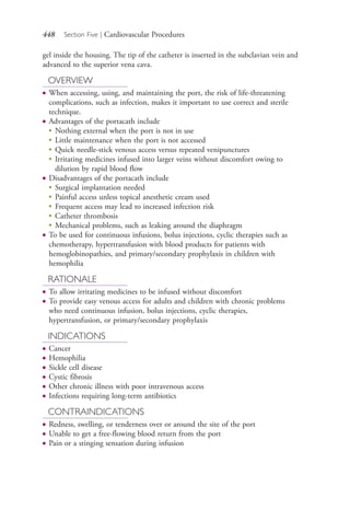 448 Section Five | Cardiovascular Procedures
gel inside the housing. The tip of the catheter is inserted in the subclavian vein and
advanced to the superior vena cava.
OVERVIEW
● When accessing, using, and maintaining the port, the risk of life-threatening
complications, such as infection, makes it important to use correct and sterile
technique.
● Advantages of the portacath include
●
Nothing external when the port is not in use
●
Little maintenance when the port is not accessed
●
Quick needle-stick venous access versus repeated venipunctures
●
Irritating medicines infused into larger veins without discomfort owing to
dilution by rapid blood flow
● Disadvantages of the portacath include
●
Surgical implantation needed
●
Painful access unless topical anesthetic cream used
●
Frequent access may lead to increased infection risk
●
Catheter thrombosis
●
Mechanical problems, such as leaking around the diaphragm
● To be used for continuous infusions, bolus injections, cyclic therapies such as
chemotherapy, hypertransfusion with blood products for patients with
hemoglobinopathies, and primary/secondary prophylaxis in children with
hemophilia
RATIONALE
● To allow irritating medicines to be infused without discomfort
● To provide easy venous access for adults and children with chronic problems
who need continuous infusion, bolus injections, cyclic therapies,
hypertransfusion, or primary/secondary prophylaxis
INDICATIONS
● Cancer
● Hemophilia
● Sickle cell disease
● Cystic fibrosis
● Other chronic illness with poor intravenous access
● Infections requiring long-term antibiotics
CONTRAINDICATIONS
● Redness, swelling, or tenderness over or around the site of the port
● Unable to get a free-flowing blood return from the port
● Pain or a stinging sensation during infusion
4206_Chapter 5_.indd 4484206_Chapter 5_.indd 448 12/24/2014 2:31:02 PM12/24/2014 2:31:02 PM
Process CyanProcess CyanProcess MagentaProcess MagentaProcess YellowProcess YellowProcess BlackProcess Black
 