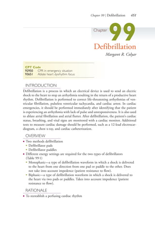 Chapter 99 | Defibrillation 451
Chapter
99Defibrillation
Margaret R. Colyar
CPT Code
92950 CPR in emergency situation
93651 Ablate heart dysrhythm focus
INTRODUCTION
Defibrillation is a process in which an electrical device is used to send an electric
shock to the heart to stop an arrhythmia resulting in the return of a productive heart
rhythm. Defibrillation is performed to correct life-threatening arrhythmias of ven-
tricular fibrillation, pulseless ventricular tachycardia, and cardiac arrest. In cardiac
emergencies, it should be performed immediately after identifying that the patient
is experiencing an arrhythmia with lack of pulse and unresponsiveness. It is also used
to ablate atrial fibrillation and atrial flutter. After defibrillation, the patient’s cardiac
status, breathing, and vital signs are monitored with a cardiac monitor. Additional
tests to measure cardiac damage should be performed, such as a 12-lead electrocar-
diogram, a chest x-ray, and cardiac catheterization.
OVERVIEW
● Two methods defibrillation
●
Defibrillator pads
●
Defibrillator paddles
● Different energy settings are required for the two types of defibrillators
(Table 99.1)
●
Monophasic—a type of defibrillation waveform in which a shock is delivered
to the heart from one direction from one pad or paddle to the other. Does
not take into account impedence (patient resistance to flow).
●
Biphasic—a type of defibrillation waveform in which a shock is delivered to
the heart via two pads or paddles. Takes into account impedence (patient
resistance to flow).
RATIONALE
● To reestablish a perfusing cardiac rhythm
4206_Chapter 5_.indd 4514206_Chapter 5_.indd 451 12/24/2014 2:31:02 PM12/24/2014 2:31:02 PM
Process CyanProcess CyanProcess MagentaProcess MagentaProcess YellowProcess YellowProcess BlackProcess Black
 