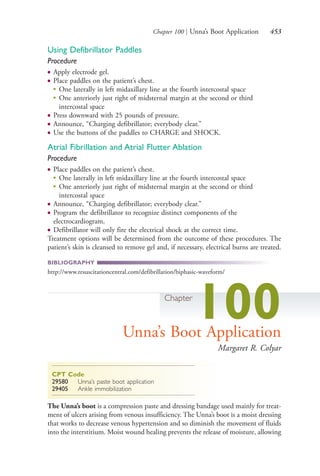 Chapter 100 | Unna’s Boot Application 453
Using Defibrillator Paddles
Procedure
● Apply electrode gel.
● Place paddles on the patient’s chest.
●
One laterally in left midaxillary line at the fourth intercostal space
●
One anteriorly just right of midsternal margin at the second or third
intercostal space
● Press downward with 25 pounds of pressure.
● Announce, “Charging defibrillator; everybody clear.”
● Use the buttons of the paddles to CHARGE and SHOCK.
Atrial Fibrillation and Atrial Flutter Ablation
Procedure
● Place paddles on the patient’s chest.
●
One laterally in left midaxillary line at the fourth intercostal space
●
One anteriorly just right of midsternal margin at the second or third
intercostal space
● Announce, “Charging defibrillator; everybody clear.”
● Program the defibrillator to recognize distinct components of the
electrocardiogram.
● Defibrillator will only fire the electrical shock at the correct time.
Treatment options will be determined from the outcome of these procedures. The
patient’s skin is cleansed to remove gel and, if necessary, electrical burns are treated.
BIBLIOGRAPHY
http://www.resuscitationcentral.com/defibrillation/biphasic-waveform/
Chapter
100Unna’s Boot Application
Margaret R. Colyar
CPT Code
29580 Unna’s paste boot application
29405 Ankle immobilization
The Unna’s boot is a compression paste and dressing bandage used mainly for treat-
ment of ulcers arising from venous insufficiency. The Unna’s boot is a moist dressing
that works to decrease venous hypertension and so diminish the movement of fluids
into the interstitium. Moist wound healing prevents the release of moisture, allowing
4206_Chapter 5_.indd 4534206_Chapter 5_.indd 453 12/24/2014 2:31:02 PM12/24/2014 2:31:02 PM
Process CyanProcess CyanProcess MagentaProcess MagentaProcess YellowProcess YellowProcess BlackProcess Black
 