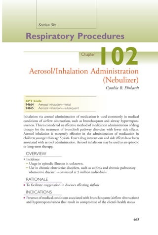 463
Section Six
Respiratory Procedures
Chapter
102Aerosol/Inhalation Administration
(Nebulizer)
Cynthia R. Ehrhardt
CPT Code
94664 Aerosol inhalation—initial
94665 Aerosol inhalation—subsequent
Inhalation via aerosol administration of medication is used commonly in medical
conditions of airflow obstruction, such as bronchospasm and airway hyperrespon-
siveness. This is considered an effective method of medication administration of drug
therapy for the treatment of bronchioli pathway disorders with fewer side effects.
Aerosol inhalation is extremely effective in the administration of medication in
children younger than age 5 years. Fewer drug interactions and side effects have been
associated with aerosol administration. Aerosol inhalation may be used as an episodic
or long-term therapy.
OVERVIEW
• Incidence
●
Usage in episodic illnesses is unknown.
●
Use in chronic obstructive disorders, such as asthma and chronic pulmonary
obstructive disease, is estimated at 5 million individuals.
RATIONALE
● To facilitate oxygenation in diseases affecting airflow
INDICATIONS
● Presence of medical conditions associated with bronchospasm (airflow obstruction)
and hyperresponsiveness that result in compromise of the client’s health status
4206_Chapter 6_.indd 4634206_Chapter 6_.indd 463 12/24/2014 2:30:43 PM12/24/2014 2:30:43 PM
Process CyanProcess CyanProcess MagentaProcess MagentaProcess YellowProcess YellowProcess BlackProcess Black
 