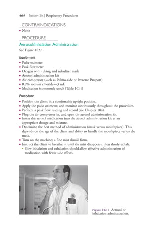 464 Section Six | Respiratory Procedures
CONTRAINDICATIONS
● None
PROCEDURE
Aerosol/Inhalation Administration
See Figure 102.1.
Equipment
● Pulse oximeter
● Peak flowmeter
● Oxygen with tubing and nebulizer mask
● Aerosol administration kit
● Air compressor (such as Pulmo-aide or Invacare Passport)
● 0.9% sodium chloride—3 mL
● Medication (commonly used) (Table 102.1)
Procedure
● Position the client in a comfortable upright position.
● Apply the pulse oximeter, and monitor continuously throughout the procedure.
● Perform a peak flow reading and record (see Chapter 104).
● Plug the air compressor in, and open the aerosol administration kit.
● Insert the aerosol medication into the aerosol administration kit at an
appropriate dosage and mixture.
● Determine the best method of administration (mask versus mouthpiece). This
depends on the age of the client and ability to handle the mouthpiece versus the
mask.
● Turn on the machine; a fine mist should form.
● Instruct the client to breathe in until the mist disappears, then slowly exhale.
●
Slow inhalation and exhalation should allow effective administration of
medication with fewer side effects.
Figure 102.1 Aerosol or
inhalation administration.
4206_Chapter 6_.indd 4644206_Chapter 6_.indd 464 12/24/2014 2:30:44 PM12/24/2014 2:30:44 PM
Process CyanProcess CyanProcess MagentaProcess MagentaProcess YellowProcess YellowProcess BlackProcess Black
 