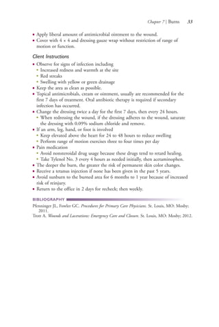 Chapter 7 | Burns 33
● Apply liberal amount of antimicrobial ointment to the wound.
● Cover with 4 × 4 and dressing gauze wrap without restriction of range of
motion or function.
Client Instructions
● Observe for signs of infection including
●
Increased redness and warmth at the site
●
Red streaks
●
Swelling with yellow or green drainage
● Keep the area as clean as possible.
● Topical antimicrobials, cream or ointment, usually are recommended for the
first 7 days of treatment. Oral antibiotic therapy is required if secondary
infection has occurred.
● Change the dressing twice a day for the first 7 days, then every 24 hours.
●
When redressing the wound, if the dressing adheres to the wound, saturate
the dressing with 0.09% sodium chloride and remove.
● If an arm, leg, hand, or foot is involved
●
Keep elevated above the heart for 24 to 48 hours to reduce swelling
●
Perform range of motion exercises three to four times per day
● Pain medication
●
Avoid nonsteroidal drug usage because these drugs tend to retard healing.
●
Take Tylenol No. 3 every 4 hours as needed initially, then acetaminophen.
● The deeper the burn, the greater the risk of permanent skin color changes.
● Receive a tetanus injection if none has been given in the past 5 years.
● Avoid sunburn to the burned area for 6 months to 1 year because of increased
risk of reinjury.
● Return to the office in 2 days for recheck; then weekly.
BIBLIOGRAPHY
Pfenninger JL, Fowler GC. Procedures for Primary Care Physicians. St. Louis, MO: Mosby;
2011.
Trott A. Wounds and Lacerations: Emergency Care and Closure. St. Louis, MO: Mosby; 2012.
4206_Chapter 1_0001-0120.indd 334206_Chapter 1_0001-0120.indd 33 12/24/2014 2:01:16 PM12/24/2014 2:01:16 PM
Process CyanProcess CyanProcess MagentaProcess MagentaProcess YellowProcess YellowProcess BlackProcess Black
 