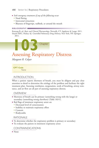 466 Section Six | Respiratory Procedures
● Seek emergency treatment if any of the following occur
●
Nasal flaring
●
Intercostal retractions
●
Blueness of fingertips, nailbeds, or around the mouth
BIBLIOGRAPHY
Katzung B, ed. Basic and Clinical Pharmacology. Norwalk, CT: Appleton & Lange; 2011.
Smyth HDC, Hickey AJ. Controlled Pulmonary Drug Delivery. New York, NY: Springer;
2011.
103Chapter
Assessing Respiratory Distress
Margaret R. Colyar
CPT Code
None
INTRODUCTION
When a patient reports shortness of breath, you must be diligent and pay close
attention to detail to determine the etiology of the problem and facilitate the right
treatment plan. Assessing ventilation, oxygenation, work of breathing, airway resis-
tance, and air flow are all part of assessing respiratory distress.
OVERVIEW
● Shortness of breath can be primary (something wrong with the lungs) or
secondary (something wrong elsewhere) (Table 103.1).
● Red flags of imminent respiratory arrest are
●
Decreased level of consciousness
●
Inability to maintain respiratory effort
●
Cyanosis
●
Bradycardia
RATIONALE
● To determine whether the respiratory problem is primary or secondary
● To evaluate the patient in imminent respiratory arrest
CONTRAINDICATIONS
● None
4206_Chapter 6_.indd 4664206_Chapter 6_.indd 466 12/24/2014 2:30:44 PM12/24/2014 2:30:44 PM
Process CyanProcess CyanProcess MagentaProcess MagentaProcess YellowProcess YellowProcess BlackProcess Black
 