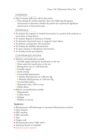 Chapter 106 | Pulmonary Stress Test 477
OVERVIEW
● Most 6-minute walk tests will be done twice.
●
Once during the initial evaluation, then once following therapeutic
intervention to determine whether the patient has experienced significant
improvement in functional status
RATIONALE
● To measure the response to medical intervention in a patient with moderate to
severe heart or lung disease
● To evaluate dyspnea or shortness of breath
● To determine functional status in congestive heart failure
● To perform a preoperative risk assessment
● To evaluate for disability determination
● To assess response to therapeutic interventions
● To develop exercise prescriptions
CONTRAINDICATIONS
● Absolute contraindications include
●
Unstable angina during the month prior to the test
●
Heart attack the month prior to the test
●
Resting heart rate of >120 beats/min
●
Unstable angina
●
Aortic stenosis
●
Uncontrolled hypertension
• Systolic blood pressure of >188 mm Hg
• Diastolic blood pressure of >100 mm Hg
●
Uncontrolled asthma
●
Hypoxemia (Sao2 <85% at rest)
●
Febrile illness
● Relative contraindications include
●
Hypertension
●
Cardiac disease
●
Epilepsy
●
Inability to exercise
Equipment
● Blood pressure cuff/stethoscope or automatic blood pressure machine
● Pulse oximeter
● EKG machine
● EKG electrodes
● Tape
● Oxygen tank
● Documentation sheet (Table 106.1)
● Stationary bicycle or treadmill
◗ Informed consent required
4206_Chapter 6_.indd 4774206_Chapter 6_.indd 477 12/24/2014 2:30:44 PM12/24/2014 2:30:44 PM
Process CyanProcess CyanProcess MagentaProcess MagentaProcess YellowProcess YellowProcess BlackProcess Black
 
