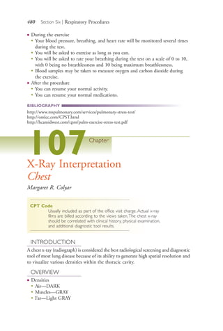 480 Section Six | Respiratory Procedures
● During the exercise
●
Your blood pressure, breathing, and heart rate will be monitored several times
during the test.
●
You will be asked to exercise as long as you can.
●
You will be asked to rate your breathing during the test on a scale of 0 to 10,
with 0 being no breathlessness and 10 being maximum breathlessness.
●
Blood samples may be taken to measure oxygen and carbon dioxide during
the exercise.
● After the procedure
●
You can resume your normal activity.
●
You can resume your normal medications.
BIBLIOGRAPHY
http://www.mspulmonary.com/services/pulmonary-stress-test/
http://omlcc.com/CPST.html
http://hcamidwest.com/cpm/pulm-exercise-stress-test.pdf
107Chapter
X-Ray Interpretation
Chest
Margaret R. Colyar
CPT Code
Usually included as part of the office visit charge. Actual x-ray
films are billed according to the views taken.The chest x-ray
should be correlated with clinical history, physical examination,
and additional diagnostic tool results.
INTRODUCTION
A chest x-ray (radiograph) is considered the best radiological screening and diagnostic
tool of most lung disease because of its ability to generate high spatial resolution and
to visualize various densities within the thoracic cavity.
OVERVIEW
● Densities
●
Air—DARK
●
Muscles—GRAY
●
Fat—Light GRAY
4206_Chapter 6_.indd 4804206_Chapter 6_.indd 480 12/24/2014 2:30:45 PM12/24/2014 2:30:45 PM
Process CyanProcess CyanProcess MagentaProcess MagentaProcess YellowProcess YellowProcess BlackProcess Black
 