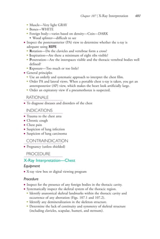 Chapter 107 | X-Ray Interpretation 481
●
Muscle—Very light GRAY
●
Bones—WHITE
●
Foreign body—varies based on density—Coin—DARK
• Wood splinter—difficult to see
● Inspect the posteroanterior (PA) view to determine whether the x-ray is
adequate using RIPE
●
Rotation—Do the clavicles and vertebrae form a cross?
●
Inspiration—Are there a minimum of eight ribs visible?
●
Penetration—Are the interspaces visible and the thoracic vertebral bodies well
defined?
●
Exposure—Too much or too little?
● General principles
●
Use an orderly and systematic approach to interpret the chest film.
●
Order PA and lateral views. When a portable chest x-ray is taken, you get an
anteroposterior (AP) view, which makes the heart look artificially large.
●
Order an expiratory view if a pneumothorax is suspected.
RATIONALE
● To diagnose diseases and disorders of the chest
INDICATIONS
● Trauma to the chest area
● Chronic cough
● Chest pain
● Suspicion of lung infection
● Suspicion of lung carcinoma
CONTRAINDICATION
● Pregnancy (unless shielded)
PROCEDURE
X-Ray Interpretation—Chest
Equipment
● X-ray view box or digital viewing program
Procedure
● Inspect for the presence of any foreign bodies in the thoracic cavity.
● Systematically inspect the skeletal system of the thoracic region.
●
Identify anatomical skeletal landmarks within the thoracic cavity and
occurrence of any aberration (Figs. 107.1 and 107.2).
●
Identify any demineralization in the skeleton structure.
●
Determine the lack of continuity and symmetry of skeletal structure
(including clavicles, scapulae, humeri, and sternum).
4206_Chapter 6_.indd 4814206_Chapter 6_.indd 481 12/24/2014 2:30:45 PM12/24/2014 2:30:45 PM
Process CyanProcess CyanProcess MagentaProcess MagentaProcess YellowProcess YellowProcess BlackProcess Black
 