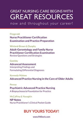 GREAT NURSING CARE BEGINS WITH
GREAT RESOURCES
now and throughout your career!
Fitzgerald
1XUVH 3UDFWLWLRQHU &HUWLĆFDWLRQ
Examination and Practice Preparation
Winland-Brown & Dunphy
Adult-Gerontology and Family Nurse
3UDFWLWLRQHU &HUWLĆFDWLRQ ([DPLQDWLRQ
Review Questions and Strategies
Goolsby
Advanced Assessment
Interpreting Findings and
Formulating Differential Diagnoses
Kennedy-Malone
Advanced Practice Nursing in the Care of Older Adults
Perese
Psychiatric Advanced Practice Nursing
A Biopsychosocial Foundation for Practice
McCaffrey & Youngkin
NP Notes
Nurse Practitioner’s Clinical Pocket Guide
www.FADavis.com
BUY YOURS TODAY!
4206_FM_i-xiv.indd iv4206_FM_i-xiv.indd iv 12/30/2014 10:56:42 AM12/30/2014 10:56:42 AM
Process CyanProcess CyanProcess MagentaProcess MagentaProcess YellowProcess YellowProcess BlackProcess Black
 