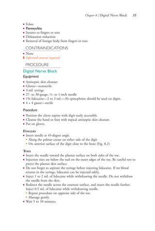 Chapter 8 | Digital Nerve Block 35
● Felon
● Paronychia
● Sutures to fingers or toes
● Dislocation reduction
● Removal of foreign body from fingers or toes
CONTRAINDICATIONS
● None
◗ Informed consent required
PROCEDURE
Digital Nerve Block
Equipment
● Antiseptic skin cleanser
● Gloves—nonsterile
● 3-mL syringe
● 27- to 30-gauge, ½- to 1-inch needle
● 1% lidocaine—2 to 3 mL—No epinephrine should be used on digits.
● 4 × 4 gauze—sterile
Procedure
● Position the client supine with digit easily accessible.
● Cleanse the hand or foot with topical antiseptic skin cleanser.
● Put on gloves.
FINGERS
● Insert needle at 45-degree angle.
●
Along the palmar crease on either side of the digit
●
On anterior surface of the digit close to the bone (Fig. 8.2)
TOES
● Insert the needle toward the plantar surface on both sides of the toe.
● Injection sites are below the nail on the outer edges of the toe. Be careful not to
pierce the plantar skin surface.
● Do not forget to aspirate the syringe before injecting lidocaine. If no blood
returns in the syringe, lidocaine can be injected safely.
● Inject 1 to 2 mL of lidocaine while withdrawing the needle. Do not withdraw
the needle from the skin.
● Redirect the needle across the extensor surface, and insert the needle further.
Inject 0.5 mL of lidocaine while withdrawing needle.
●
Repeat procedure on opposite side of the toe.
●
Massage gently.
● Wait 5 to 10 minutes.
4206_Chapter 1_0001-0120.indd 354206_Chapter 1_0001-0120.indd 35 12/24/2014 2:01:16 PM12/24/2014 2:01:16 PM
Process CyanProcess CyanProcess MagentaProcess MagentaProcess YellowProcess YellowProcess BlackProcess Black
 