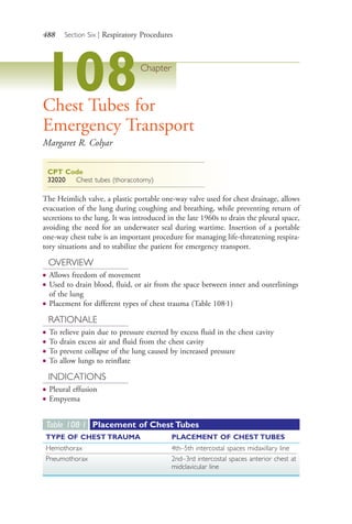 488 Section Six | Respiratory Procedures
108Chapter
Chest Tubes for
Emergency Transport
Margaret R. Colyar
CPT Code
32020 Chest tubes (thoracotomy)
The Heimlich valve, a plastic portable one-way valve used for chest drainage, allows
evacuation of the lung during coughing and breathing, while preventing return of
secretions to the lung. It was introduced in the late 1960s to drain the pleural space,
avoiding the need for an underwater seal during wartime. Insertion of a portable
one-way chest tube is an important procedure for managing life-threatening respira-
tory situations and to stabilize the patient for emergency transport.
OVERVIEW
● Allows freedom of movement
● Used to drain blood, fluid, or air from the space between inner and outerlinings
of the lung
● Placement for different types of chest trauma (Table 108.1)
RATIONALE
● To relieve pain due to pressure exerted by excess fluid in the chest cavity
● To drain excess air and fluid from the chest cavity
● To prevent collapse of the lung caused by increased pressure
● To allow lungs to reinflate
INDICATIONS
● Pleural effusion
● Empyema
Table 108∙1 Placement of Chest Tubes
TYPE OF CHEST TRAUMA PLACEMENT OF CHEST TUBES
Hemothorax 4th–5th intercostal spaces midaxillary line
Pneumothorax 2nd–3rd intercostal spaces anterior chest at
midclavicular line
4206_Chapter 6_.indd 4884206_Chapter 6_.indd 488 12/24/2014 2:30:45 PM12/24/2014 2:30:45 PM
Process CyanProcess CyanProcess MagentaProcess MagentaProcess YellowProcess YellowProcess BlackProcess Black
 