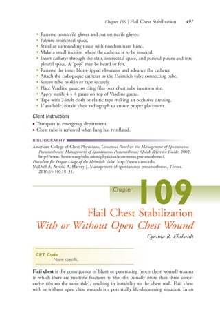 Chapter 109 | Flail Chest Stabilization 491
●
Remove nonsterile gloves and put on sterile gloves.
●
Palpate intercostal space.
●
Stabilize surrounding tissue with nondominant hand.
●
Make a small incision where the catheter is to be inserted.
●
Insert catheter through the skin, intercostal space, and parietal pleura and into
pleural space. A “pop” may be heard or felt.
●
Remove the inner blunt-tipped obturator and advance the catheter.
●
Attach the radiopaque catheter to the Heimlich valve connecting tube.
●
Suture tube to skin or tape securely.
●
Place Vaseline gauze or cling film over chest tube insertion site.
●
Apply sterile 4 × 4 gauze on top of Vaseline gauze.
●
Tape with 2-inch cloth or elastic tape making an occlusive dressing.
●
If available, obtain chest radiograph to ensure proper placement.
Client Instructions
● Transport to emergency department.
● Chest tube is removed when lung has reinflated.
BIBLIOGRAPHY
American College of Chest Physicians. Consensus Panel on the Management of Spontaneous
Pneumothorax: Management of Spontaneous Pneumothorax: Quick Reference Guide. 2002.
http://www.chestnet.org/education/physician/statements,pneumothorax/.
Procedure for Proper Usage of the Heimlich Valve. http://www.uams.edu.
McDuff A, Arnold A, Harvey J. Management of spontaneous pneumothorax. Thorax.
2010;65(10):18–31.
Chapter
109Flail Chest Stabilization
With or Without Open Chest Wound
Cynthia R. Ehrhardt
CPT Code
None specific.
Flail chest is the consequence of blunt or penetrating (open chest wound) trauma
in which there are multiple fractures to the ribs (usually more than three conse-
cutive ribs on the same side), resulting in instability to the chest wall. Flail chest
with or without open chest wounds is a potentially life-threatening situation. In an
4206_Chapter 6_.indd 4914206_Chapter 6_.indd 491 12/24/2014 2:30:46 PM12/24/2014 2:30:46 PM
Process CyanProcess CyanProcess MagentaProcess MagentaProcess YellowProcess YellowProcess BlackProcess Black
 