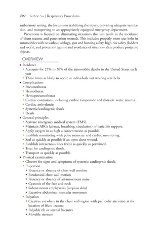 492 Section Six | Respiratory Procedures
ambulatory setting, the focus is on stabilizing the injury, providing adequate ventila-
tion, and transporting to an appropriately equipped emergency department.
Prevention is focused on eliminating situations that can result in the incidence
of blunt trauma and penetration wounds. This includes properly worn seat belts in
automobiles with or without airbags, gun and hunting safety, high-rise safety (ladders
and roofs), and protection against and avoidance of situations that produce projectile
objects.
OVERVIEW
● Incidence
●
Accounts for 25% to 30% of the automobile deaths in the United States each
year
●
Three times as likely to occur in individuals not wearing seat belts
● Complications
●
Pneumothorax
●
Hemothorax
●
Hemopneumothorax
●
Cardiac contusions, including cardiac tamponade and thoracic aortic trauma
●
Cardiac arrhythmias
●
Systemic/cardiogenic shock
●
Death
● General principles
●
Activate emergency medical system (EMS).
●
Maintain ABCs (airway, breathing, circulation) of basic life support.
●
Apply oxygen in as high a concentration as possible.
●
Establish monitoring with pulse oximetry and cardiac monitoring.
●
Seal as quickly as possible if an open chest wound.
●
Establish intravenous lines (two) as quickly as permitted.
●
Treat for cardiogenic shock.
●
Transport as quickly as possible.
● Physical examination
●
Observe for signs and symptoms of systemic cardiogenic shock.
●
Inspection
• Presence or absence of chest wall motion
• Paradoxical chest wall motion
• Presence or absence of air-movement noise
• Cyanosis of the face and neck
• Subcutaneous emphysema (crepitus skin)
• Excessive abdominal muscular movement
●
Palpation
• Crepitus anywhere in the chest wall region with particular attention at the
location of blunt trauma
• Palpable rib or sternal fractures
• Movable sternum
4206_Chapter 6_.indd 4924206_Chapter 6_.indd 492 12/24/2014 2:30:46 PM12/24/2014 2:30:46 PM
Process CyanProcess CyanProcess MagentaProcess MagentaProcess YellowProcess YellowProcess BlackProcess Black
 