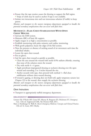 Chapter 109 | Flail Chest Stabilization 495
● Ensure that the tape tension causes the dressing to support the flail region.
● Strips of cloth may be used to anchor if tape is not available.
● Initiate two intravenous sites and run intravenous solution (if stable) to keep
patent.
Monitor and transport to the nearest emergency department equipped to handle the
potential secondary complications that can occur with flail chest.
METHOD 2—FLAIL CHEST STABILIZATION WITH OPEN
CHEST WOUND
● Activate the EMS system.
● Maintain ABCs of basic life support.
● Apply oxygen in as high a concentration as possible.
● Establish monitoring with pulse oximetry and cardiac monitoring.
● With gentle palpation, locate the edges of the flail section.
● Note the presence or absence of sucking sound of air movement each time the
individual inhales.
● Locate the open chest wound.
● Put on gloves.
● Seal the open chest wound as quickly as possible.
●
Clean the area around the wound with sterile 0.9% sodium chloride, ensuring
that none of the solution enters the wound.
●
Dry with sterile 4 × 4 gauze.
●
Apply petroleum-impregnated dressing or occlusive dressing over the open
wound and extending 2 to 3 inches beyond the site.
●
Anchor securely with tape, then proceed with method 1—flail chest
stabilization without chest wound dressing.
● If wound is gaping, or dressing does not hold well, apply temporary sutures (see
Chapter 22) to the wound, then reapply the occlusive dressing.
Monitor and transport to the nearest emergency department equipped to handle the
potential secondary complications that can occur with flail chest.
Client Instructions
● Transport to appropriately staffed emergency department.
BIBLIOGRAPHY
Limmer DJ, O’Keefe MF, Grant HT, Murray B, Bergeron JD, Dickinson ET. Emergency
Care. 12th ed. Englewood Cliffs, NJ: Prentice-Hall; 2011.
Marx J, Hockberger R, Walls R. Rosen’s Emergency Medicine: Concepts and Clinical Practice.
13th ed. St. Louis, MO: Mosby.
4206_Chapter 6_.indd 4954206_Chapter 6_.indd 495 12/24/2014 2:30:46 PM12/24/2014 2:30:46 PM
Process CyanProcess CyanProcess MagentaProcess MagentaProcess YellowProcess YellowProcess BlackProcess Black
 