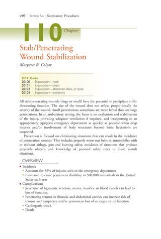 496 Section Six | Respiratory Procedures
110Chapter
Stab/Penetrating
Wound Stabilization
Margaret R. Colyar
CPT Code
20100 Exploration—neck
20101 Exploration—chest
20102 Exploration—abdomen, flank, or back
20103 Exploration—extremity
All stab/penetrating wounds (large or small) have the potential to precipitate a life-
threatening situation. The size of the wound does not reflect proportionally the
severity of the wound. Small penetrations sometimes are more lethal than are large
penetrations. In an ambulatory setting, the focus is on evaluation and stabilization
of the injury, providing adequate ventilation if required, and transporting to an
appropriately equipped emergency department as quickly as possible when deep
injuries and/or involvement of body structures beyond basic lacerations are
suspected.
Prevention is focused on eliminating situations that can result in the incidence
of penetration wounds. This includes properly worn seat belts in automobiles with
or without airbags, gun and hunting safety, avoidance of situations that produce
projectile objects, and knowledge of personal safety rules to avoid assault
situations.
OVERVIEW
● Incidence
●
Accounts for 35% of injuries seen in the emergency department
●
Estimated to cause permanent disability in 500,000 individuals in the United
States each year
● Complications
●
Severance of ligaments, tendons, nerves, muscles, or blood vessels can lead to
loss of function.
●
Penetrating trauma in thoracic and abdominal cavities can increase risk of
trauma and temporary and/or permanent loss of an organ or its function.
●
Cardiogenic shock
●
Death
4206_Chapter 6_.indd 4964206_Chapter 6_.indd 496 12/24/2014 2:30:46 PM12/24/2014 2:30:46 PM
Process CyanProcess CyanProcess MagentaProcess MagentaProcess YellowProcess YellowProcess BlackProcess Black
 