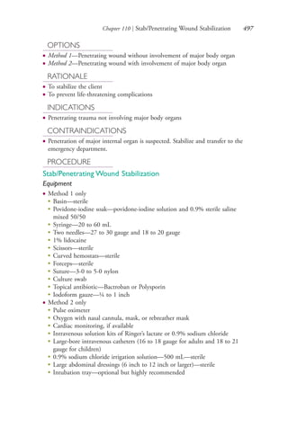Chapter 110 | Stab/Penetrating Wound Stabilization 497
OPTIONS
● Method 1—Penetrating wound without involvement of major body organ
● Method 2—Penetrating wound with involvement of major body organ
RATIONALE
● To stabilize the client
● To prevent life-threatening complications
INDICATIONS
● Penetrating trauma not involving major body organs
CONTRAINDICATIONS
● Penetration of major internal organ is suspected. Stabilize and transfer to the
emergency department.
PROCEDURE
Stab/Penetrating Wound Stabilization
Equipment
● Method 1 only
●
Basin—sterile
●
Povidone-iodine soak—povidone-iodine solution and 0.9% sterile saline
mixed 50/50
●
Syringe—20 to 60 mL
●
Two needles—27 to 30 gauge and 18 to 20 gauge
●
1% lidocaine
●
Scissors—sterile
●
Curved hemostats—sterile
●
Forceps—sterile
●
Suture—3-0 to 5-0 nylon
●
Culture swab
●
Topical antibiotic—Bactroban or Polysporin
●
Iodoform gauze—¼ to 1 inch
● Method 2 only
●
Pulse oximeter
●
Oxygen with nasal cannula, mask, or rebreather mask
●
Cardiac monitoring, if available
●
Intravenous solution kits of Ringer’s lactate or 0.9% sodium chloride
●
Large-bore intravenous catheters (16 to 18 gauge for adults and 18 to 21
gauge for children)
●
0.9% sodium chloride irrigation solution—500 mL—sterile
●
Large abdominal dressings (6 inch to 12 inch or larger)—sterile
●
Intubation tray—optional but highly recommended
4206_Chapter 6_.indd 4974206_Chapter 6_.indd 497 12/24/2014 2:30:46 PM12/24/2014 2:30:46 PM
Process CyanProcess CyanProcess MagentaProcess MagentaProcess YellowProcess YellowProcess BlackProcess Black
 