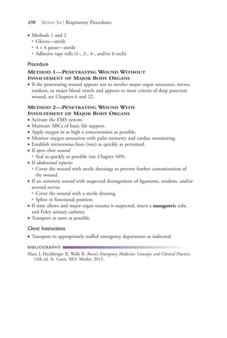 498 Section Six | Respiratory Procedures
● Methods 1 and 2
● Gloves—sterile
●
4 × 4 gauze—sterile
●
Adhesive tape rolls (1-, 2-, 4-, and/or 6-inch)
Procedure
METHOD 1—PENETRATING WOUND WITHOUT
INVOLVEMENT OF MAJOR BODY ORGANS
● If the penetrating wound appears not to involve major organ structures, nerves,
tendons, or major blood vessels and appears to meet criteria of deep puncture
wound, see Chapters 6 and 22.
METHOD 2—PENETRATING WOUND WITH
INVOLVEMENT OF MAJOR BODY ORGANS
● Activate the EMS system.
● Maintain ABCs of basic life support.
● Apply oxygen in as high a concentration as possible.
● Monitor oxygen saturation with pulse oximetry and cardiac monitoring.
● Establish intravenous lines (two) as quickly as permitted.
● If open chest wound
●
Seal as quickly as possible (see Chapter 109).
● If abdominal injuries
●
Cover the wound with sterile dressings to prevent further contamination of
the wound.
● If an extremity wound with suspected derangement of ligaments, tendons, and/or
severed nerves
●
Cover the wound with a sterile dressing.
●
Splint in functional position.
● If time allows and major organ trauma is suspected, insert a nasogastric tube
and Foley urinary catheter.
● Transport as soon as possible.
Client Instructions
● Transport to appropriately staffed emergency department as indicated.
BIBLIOGRAPHY
Marx J, Hockberger R, Walls R. Rosen’s Emergency Medicine: Concepts and Clinical Practice.
13th ed. St. Louis, MO: Mosby; 2013.
4206_Chapter 6_.indd 4984206_Chapter 6_.indd 498 12/24/2014 2:30:46 PM12/24/2014 2:30:46 PM
Process CyanProcess CyanProcess MagentaProcess MagentaProcess YellowProcess YellowProcess BlackProcess Black
 