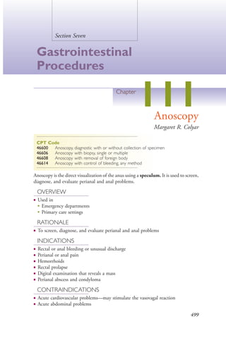 499
Section Seven
Gastrointestinal
Procedures
Chapter
111Anoscopy
Margaret R. Colyar
CPT Code
46600 Anoscopy, diagnostic with or without collection of specimen
46606 Anoscopy with biopsy, single or multiple
46608 Anoscopy with removal of foreign body
46614 Anoscopy with control of bleeding, any method
Anoscopy is the direct visualization of the anus using a speculum. It is used to screen,
diagnose, and evaluate perianal and anal problems.
OVERVIEW
● Used in
●
Emergency departments
●
Primary care settings
RATIONALE
● To screen, diagnose, and evaluate perianal and anal problems
INDICATIONS
● Rectal or anal bleeding or unusual discharge
● Perianal or anal pain
● Hemorrhoids
● Rectal prolapse
● Digital examination that reveals a mass
● Perianal abscess and condyloma
CONTRAINDICATIONS
● Acute cardiovascular problems—may stimulate the vasovagal reaction
● Acute abdominal problems
4206_Chapter 7_.indd 4994206_Chapter 7_.indd 499 12/24/2014 2:30:30 PM12/24/2014 2:30:30 PM
Process CyanProcess CyanProcess MagentaProcess MagentaProcess YellowProcess YellowProcess BlackProcess Black
 