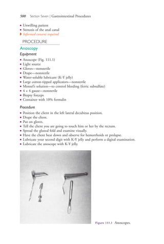 500 Section Seven | Gastrointestinal Procedures
● Unwilling patient
● Stenosis of the anal canal
◗ Informed consent required
PROCEDURE
Anoscopy
Equipment
● Anoscope (Fig. 111.1)
● Light source
● Gloves—nonsterile
● Drape—nonsterile
● Water-soluble lubricant (K-Y jelly)
● Large cotton-tipped applicators—nonsterile
● Monsel’s solution—to control bleeding (ferric subsulfate)
● 4 × 4 gauze—nonsterile
● Biopsy forceps
● Container with 10% formalin
Procedure
● Position the client in the left lateral decubitus position.
● Drape the client.
● Put on gloves.
● Tell the client you are going to touch him or her by the rectum.
● Spread the gluteal fold and examine visually.
● Have the client bear down and observe for hemorrhoids or prolapse.
● Lubricate your second digit with K-Y jelly and perform a digital examination.
● Lubricate the anoscope with K-Y jelly.
Figure 111.1 Anoscopes.
4206_Chapter 7_.indd 5004206_Chapter 7_.indd 500 12/24/2014 2:30:30 PM12/24/2014 2:30:30 PM
Process CyanProcess CyanProcess MagentaProcess MagentaProcess YellowProcess YellowProcess BlackProcess Black
 
