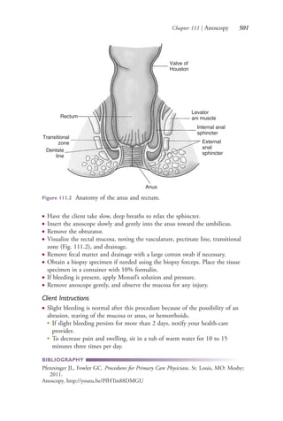 Chapter 111 | Anoscopy 501
● Have the client take slow, deep breaths to relax the sphincter.
● Insert the anoscope slowly and gently into the anus toward the umbilicus.
● Remove the obturator.
● Visualize the rectal mucosa, noting the vasculature, pectinate line, transitional
zone (Fig. 111.2), and drainage.
● Remove fecal matter and drainage with a large cotton swab if necessary.
● Obtain a biopsy specimen if needed using the biopsy forceps. Place the tissue
specimen in a container with 10% formalin.
● If bleeding is present, apply Monsel’s solution and pressure.
● Remove anoscope gently, and observe the mucosa for any injury.
Client Instructions
● Slight bleeding is normal after this procedure because of the possibility of an
abrasion, tearing of the mucosa or anus, or hemorrhoids.
●
If slight bleeding persists for more than 2 days, notify your health-care
provider.
●
To decrease pain and swelling, sit in a tub of warm water for 10 to 15
minutes three times per day.
BIBLIOGRAPHY
Pfenninger JL, Fowler GC. Procedures for Primary Care Physicians. St. Louis, MO: Mosby;
2011.
Anoscopy. http://youtu.be/PfHTm88DMGU
Rectum
Transitional
zone
Dentate
line
Anus
External
anal
sphincter
Internal anal
sphincter
Levator
ani muscle
Valve of
Houston
Figure 111.2 Anatomy of the anus and rectum.
4206_Chapter 7_.indd 5014206_Chapter 7_.indd 501 12/24/2014 2:30:30 PM12/24/2014 2:30:30 PM
Process CyanProcess CyanProcess MagentaProcess MagentaProcess YellowProcess YellowProcess BlackProcess Black
 