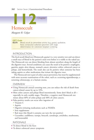 502 Section Seven | Gastrointestinal Procedures
112Chapter
Hemoccult
Margaret R. Colyar
CPT Code
82270 Blood, occult, by peroxidase activity (e.g., guaiac), qualitative;
feces, consecutive collected specimens with single
determination, for colorectal neoplasm screening
INTRODUCTION
The fecal occult blood test (Hemoccult; guaiac) is a very sensitive test and can detect
a small trace of blood in the patient’s stool even before it is visible to the naked eye.
The Hemoccult test can detect bleeding from almost anywhere along the length of
the digestive tract. Several conditions can cause the result to be positive: esophagitis,
gastritis, peptic ulcer disease, stomach cancer, ulcerative colitis, colorectal cancer or
polyps, and hemorrhoids. The result also can be positive when someone has been
taking aspirin or other medications that irritate the digestive tract.
The Hemoccult test is part of colon cancer prevention, but must be supplemented
with more accurate examinations of the colon, such as a screening sigmoidoscopy, a
screening colonoscopy, or a barium enema.
OVERVIEW
● Using Hemoccult annual screening tests, you can reduce the risk of death from
cancer-related causes by up to 33%.
● Most colon cancers and polyps bleed intermittently. Some don’t bleed at all—
especially in early curable stages. Therefore, a negative stool Hemoccult test
misses about 60% of colon polyps and 40% of colon cancers.
● False-positive results can occur after ingestion of
●
Vitamin C
● Aspirin
● Digestive-irritating medications such as NSAIDs
●
Iron supplements
●
Red meat (the blood it contains can turn the test positive)
●
Cucumber, cauliflower, turnips, broccoli, cantaloupe, artichokes, mushrooms,
and horseradish
RATIONALE
● To detect blood in the feces
● To detect colorectal cancer symptoms
4206_Chapter 7_.indd 5024206_Chapter 7_.indd 502 12/24/2014 2:30:30 PM12/24/2014 2:30:30 PM
Process CyanProcess CyanProcess MagentaProcess MagentaProcess YellowProcess YellowProcess BlackProcess Black
 