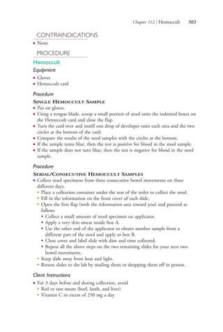 Chapter 112 | Hemoccult 503
CONTRAINDICATIONS
● None
PROCEDURE
Hemoccult
Equipment
● Gloves
● Hemoccult card
Procedure
SINGLE HEMOCCULT SAMPLE
● Put on gloves.
● Using a tongue blade, scoop a small portion of stool onto the indented boxes on
the Hemoccult card and close the flap.
● Turn the card over and instill one drop of developer onto each area and the two
circles at the bottom of the card.
● Compare the results of the stool samples with the circles at the bottom.
● If the sample turns blue, then the test is positive for blood in the stool sample.
● If the sample does not turn blue, then the test is negative for blood in the stool
sample.
Procedure
SERIAL/CONSECUTIVE HEMOCCULT SAMPLES
● Collect stool specimens from three consecutive bowel movements on three
different days.
●
Place a collection container under the seat of the toilet to collect the stool.
●
Fill in the information on the front cover of each slide.
●
Open the first flap (with the information area toward you) and proceed as
follows
• Collect a small amount of stool specimen on applicator.
• Apply a very thin smear inside box A.
• Use the other end of the applicator to obtain another sample from a
different part of the stool and apply to box B.
• Close cover and label slide with date and time collected.
• Repeat all the above steps on the two remaining slides for your next two
bowel movements.
●
Keep slide away from heat and light.
●
Return slides to the lab by mailing them or dropping them off in person.
Client Instructions
● For 3 days before and during collection, avoid
●
Red or rare meats (beef, lamb, and liver)
●
Vitamin C in excess of 250 mg a day
4206_Chapter 7_.indd 5034206_Chapter 7_.indd 503 12/24/2014 2:30:30 PM12/24/2014 2:30:30 PM
Process CyanProcess CyanProcess MagentaProcess MagentaProcess YellowProcess YellowProcess BlackProcess Black
 