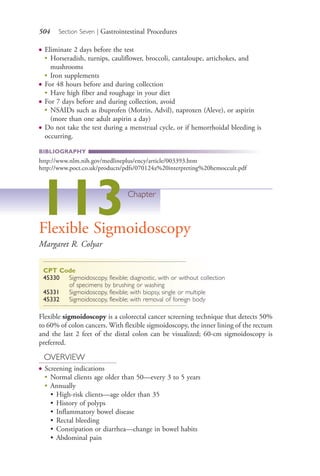 504 Section Seven | Gastrointestinal Procedures
● Eliminate 2 days before the test
● Horseradish, turnips, cauliflower, broccoli, cantaloupe, artichokes, and
mushrooms
●
Iron supplements
● For 48 hours before and during collection
●
Have high fiber and roughage in your diet
● For 7 days before and during collection, avoid
●
NSAIDs such as ibuprofen (Motrin, Advil), naproxen (Aleve), or aspirin
(more than one adult aspirin a day)
● Do not take the test during a menstrual cycle, or if hemorrhoidal bleeding is
occurring.
BIBLIOGRAPHY
http://www.nlm.nih.gov/medlineplus/ency/article/003393.htm
http://www.poct.co.uk/products/pdfs/070124a%20interpreting%20hemoccult.pdf
113Chapter
Flexible Sigmoidoscopy
Margaret R. Colyar
CPT Code
45330 Sigmoidoscopy, flexible; diagnostic, with or without collection
of specimens by brushing or washing
45331 Sigmoidoscopy, flexible; with biopsy, single or multiple
45332 Sigmoidoscopy, flexible; with removal of foreign body
Flexible sigmoidoscopy is a colorectal cancer screening technique that detects 50%
to 60% of colon cancers. With flexible sigmoidoscopy, the inner lining of the rectum
and the last 2 feet of the distal colon can be visualized; 60-cm sigmoidoscopy is
preferred.
OVERVIEW
● Screening indications
●
Normal clients age older than 50—every 3 to 5 years
●
Annually
• High-risk clients—age older than 35
• History of polyps
• Inflammatory bowel disease
• Rectal bleeding
• Constipation or diarrhea—change in bowel habits
• Abdominal pain
4206_Chapter 7_.indd 5044206_Chapter 7_.indd 504 12/24/2014 2:30:30 PM12/24/2014 2:30:30 PM
Process CyanProcess CyanProcess MagentaProcess MagentaProcess YellowProcess YellowProcess BlackProcess Black
 
