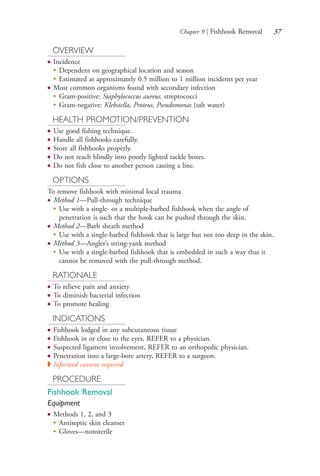 Chapter 9 | Fishhook Removal 37
OVERVIEW
● Incidence
●
Dependent on geographical location and season
●
Estimated at approximately 0.5 million to 1 million incidents per year
● Most common organisms found with secondary infection
●
Gram-positive: Staphylococcus aureus, streptococci
●
Gram-negative: Klebsiella, Proteus, Pseudomonas (salt water)
HEALTH PROMOTION/PREVENTION
● Use good fishing technique.
● Handle all fishhooks carefully.
● Store all fishhooks properly.
● Do not reach blindly into poorly lighted tackle boxes.
● Do not fish close to another person casting a line.
OPTIONS
To remove fishhook with minimal local trauma
● Method 1—Pull-through technique
●
Use with a single- or a multiple-barbed fishhook when the angle of
penetration is such that the hook can be pushed through the skin.
● Method 2—Barb sheath method
●
Use with a single-barbed fishhook that is large but not too deep in the skin.
● Method 3—Angler’s string-yank method
●
Use with a single-barbed fishhook that is embedded in such a way that it
cannot be removed with the pull-through method.
RATIONALE
● To relieve pain and anxiety
● To diminish bacterial infection
● To promote healing
INDICATIONS
● Fishhook lodged in any subcutaneous tissue
● Fishhook in or close to the eyes, REFER to a physician.
● Suspected ligament involvement, REFER to an orthopedic physician.
● Penetration into a large-bore artery, REFER to a surgeon.
◗ Informed consent required
PROCEDURE
Fishhook Removal
Equipment
● Methods 1, 2, and 3
●
Antiseptic skin cleanser
●
Gloves—nonsterile
4206_Chapter 1_0001-0120.indd 374206_Chapter 1_0001-0120.indd 37 12/24/2014 2:01:16 PM12/24/2014 2:01:16 PM
Process CyanProcess CyanProcess MagentaProcess MagentaProcess YellowProcess YellowProcess BlackProcess Black
 
