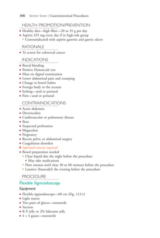 506 Section Seven | Gastrointestinal Procedures
HEALTH PROMOTION/PREVENTION
● Healthy diet—high fiber—20 to 35 g per day
● Aspirin 325 mg every day if in high-risk group
●
Contraindicated with aspirin gastritis and gastric ulcers
RATIONALE
● To screen for colorectal cancer
INDICATIONS
● Rectal bleeding
● Positive Hemoccult test
● Mass on digital examination
● Lower abdominal pain and cramping
● Change in bowel habits
● Foreign body in the rectum
● Itching—anal or perianal
● Pain—anal or perianal
CONTRAINDICATIONS
● Acute abdomen
● Diverticulitis
● Cardiovascular or pulmonary disease
● Ileus
● Suspected perforation
● Megacolon
● Pregnancy
● Recent pelvic or abdominal surgery
● Coagulation disorders
◗ Informed consent required
● Bowel preparation needed
●
Clear liquid diet the night before the procedure
• May take medications
●
Fleet enemas until clear 30 to 60 minutes before the procedure
●
Laxative (bisacodyl) the evening before the procedure
PROCEDURE
Flexible Sigmoidoscopy
Equipment
● Flexible sigmoidoscope—60 cm (Fig. 113.1)
● Light source
● Two pairs of gloves—nonsterile
● Suction
● K-Y jelly or 2% lidocaine jelly
● 4 × 4 gauze—nonsterile
4206_Chapter 7_.indd 5064206_Chapter 7_.indd 506 12/24/2014 2:30:30 PM12/24/2014 2:30:30 PM
Process CyanProcess CyanProcess MagentaProcess MagentaProcess YellowProcess YellowProcess BlackProcess Black
 