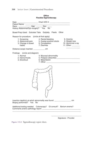 508 Section Seven | Gastrointestinal Procedures
Figure 113.2 Sigmoidoscopy report sheet.
4206_Chapter 7_.indd 5084206_Chapter 7_.indd 508 12/24/2014 2:30:30 PM12/24/2014 2:30:30 PM
Process CyanProcess CyanProcess MagentaProcess MagentaProcess YellowProcess YellowProcess BlackProcess Black
 
