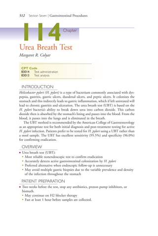 512 Section Seven | Gastrointestinal Procedures
114Chapter
Urea Breath Test
Margaret R. Colyar
CPT Code
83014 Test administration
83013 Test analysis
INTRODUCTION
Helicobacter pylori (H. pylori) is a type of bacterium commonly associated with dys-
pepsia, gastritis, gastric ulcers, duodenal ulcers, and peptic ulcers. It colonizes the
stomach and this indirectly leads to gastric inflammation, which if left untreated will
lead to chronic gastritis and ulceration. The urea breath test (UBT) is based on the
H. pylori bacteria’s ability to break down urea into carbon dioxide. This carbon
dioxide then is absorbed by the stomach’s lining and passes into the blood. From the
blood, it passes into the lungs and is eliminated in the breath.
The UBT method is recommended by the American College of Gastroenterology
as an appropriate test for both initial diagnosis and post-treatment testing for active
H. pylori infection. Patients prefer to be tested for H. pylori using a UBT rather than
a stool sample. The UBT has excellent sensitivity (95.5%) and specificity (96.0%)
for confirming eradication.
OVERVIEW
● Urea breath test (UBT):
●
Most reliable nonendoscopic test to confirm eradication
●
Accurately detects active gastrointestinal colonization by H. pylori
●
Preferred alternative when endoscopic follow-up is unnecessary
●
May avoid multiple gastric biopsies due to the variable prevalence and density
of the infection throughout the stomach
PATIENT PREPARATION
● Two weeks before the test, stop any antibiotics, proton pump inhibitors, or
bismuth.
●
May continue on H2 blocker therapy
●
Fast at least 1 hour before samples are collected.
4206_Chapter 7_.indd 5124206_Chapter 7_.indd 512 12/24/2014 2:30:31 PM12/24/2014 2:30:31 PM
Process CyanProcess CyanProcess MagentaProcess MagentaProcess YellowProcess YellowProcess BlackProcess Black
 