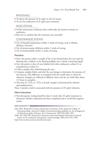 Chapter 114 | Urea Breath Test 513
RATIONALE
● To detect the presence of H. pylori in the GI system
● To test for eradication of H. pylori post-treatment
INDICATIONS
● Avoids unnecessary treatments that could make the bacteria resistant to
antibiotics
● Best test to confirm that the treatment was successful
CONTRAINDICATIONS
● Use of bismuth preparations within 2 weeks of testing, such as Maalox,
Mylanta, Gaviscon
● Use of proton pump inhibitors within 2 weeks of testing
● Use of antimicrobials within 2 weeks of testing
Procedure
● Have the patient collect a sample of his or her breath before the test starts by
blowing into a balloon or by blowing bubbles into a bottle containing liquid.
● Give the patient a dose of urea labeled with either radioactive carbon-14 or
nonradioactive carbon-13.
● Collect samples after administering the urea.
● Compare samples before and after the urea dosage to determine the presence of
the bacteria. This difference is compared with the cutoff value to check for
infection. Samples are collected at different times and the test itself takes about
1.5 hours to complete.
● The ratio of 13
CO2 to 12
CO2 in breath samples is determined by infrared
spectrophotometry.
Note: A positive result is associated with the presence of H. pylori infection.
Client Instructions
● Post-therapeutic testing should be done 4 weeks after H. pylori treatment to
determine whether eradication has been completed and to avoid false-negative
results.
BIBLIOGRAPHY
Chey WD, Wong BCY; Practice Parameters Committee of the American College of
Gastroenterology. American College of Gastroenterology guideline on the management
of Helicobacter pylori infection. Am J Gastroenterol. 2007;102:1808–1825.
Talley NJ, Vakil NB, Moayyedi P. American Gastroenterological Association technical
review on the evaluation of dyspepsia. Gastroenterology. 2005;129:1756–1780.
http://www.metsol.com/urea-breath-test/results.
4206_Chapter 7_.indd 5134206_Chapter 7_.indd 513 12/24/2014 2:30:31 PM12/24/2014 2:30:31 PM
Process CyanProcess CyanProcess MagentaProcess MagentaProcess YellowProcess YellowProcess BlackProcess Black
 