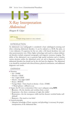 514 Section Seven | Gastrointestinal Procedures
115Chapter
X-Ray Interpretation
Abdominal
Margaret R. Colyar
CPT Code
Multiple listings based on view ordered
INTRODUCTION
An abdominal x-ray (radiograph) is considered a basic radiological screening tool
when evaluating abdominal disorders. It can be ordered as a KUB, flat plate, or
1-view abdomen. If suspicious for free air, order a left lateral decubitus view and
chest posteroanterior view. Other, higher technology tools used to evaluate abdomi-
nal disorders include computed tomography and magnetic resonance imaging. The
ability of the abdominal x-ray to generate high spatial resolution and to visualize
various densities within the abdominal cavity can aid in diagnostic evaluation of
abdominal disorders but should not be the sole basis for diagnosis. The abdominal
x-ray should be correlated with clinical history, physical examination, and additional
diagnostic tool results.
OVERVIEW
● Densities
●
Air—DARK
●
Muscles—GRAY
●
Fat—Light GRAY
●
Muscle—Very light GRAY
●
Bones—WHITE
●
Foreign Body—Varies based on density—Coin—DARK
• Wood splinter—difficult to see
● Inspect the PA view to determine if the x-ray is adequate using RIPE
●
Rotation—Do the clavicles and vertebrae form a cross?
●
Inspiration—Are there a minimum of eight ribs visible?
●
Penetration—Are the interspaces visible and the thoracic vertebral bodies well
defined?
●
Exposure—Too much or too little?
● General principles
●
Adequate knowledge of basic anatomy and physiology is necessary for proper
interpretation of the abdominal film.
4206_Chapter 7_.indd 5144206_Chapter 7_.indd 514 12/24/2014 2:30:31 PM12/24/2014 2:30:31 PM
Process CyanProcess CyanProcess MagentaProcess MagentaProcess YellowProcess YellowProcess BlackProcess Black
 