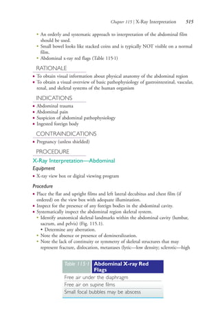 Chapter 115 | X-Ray Interpretation 515
●
An orderly and systematic approach to interpretation of the abdominal film
should be used.
●
Small bowel looks like stacked coins and is typically NOT visible on a normal
film.
●
Abdominal x-ray red flags (Table 115.1)
RATIONALE
● To obtain visual information about physical anatomy of the abdominal region
● To obtain a visual overview of basic pathophysiology of gastrointestinal, vascular,
renal, and skeletal systems of the human organism
INDICATIONS
● Abdominal trauma
● Abdominal pain
● Suspicion of abdominal pathophysiology
● Ingested foreign body
CONTRAINDICATIONS
● Pregnancy (unless shielded)
PROCEDURE
X-Ray Interpretation—Abdominal
Equipment
● X-ray view box or digital viewing program
Procedure
● Place the flat and upright films and left lateral decubitus and chest film (if
ordered) on the view box with adequate illumination.
● Inspect for the presence of any foreign bodies in the abdominal cavity.
● Systematically inspect the abdominal region skeletal system.
● Identify anatomical skeletal landmarks within the abdominal cavity (lumbar,
sacrum, and pelvis) (Fig. 115.1).
• Determine any aberration.
● Note the absence or presence of demineralization.
●
Note the lack of continuity or symmetry of skeletal structures that may
represent fracture, dislocation, metastases (lytic—low density; sclerotic—high
Table 115∙1 Abdominal X-ray Red
Flags
Free air under the diaphragm
Free air on supine films
Small focal bubbles may be abscess
4206_Chapter 7_.indd 5154206_Chapter 7_.indd 515 12/24/2014 2:30:31 PM12/24/2014 2:30:31 PM
Process CyanProcess CyanProcess MagentaProcess MagentaProcess YellowProcess YellowProcess BlackProcess Black
 