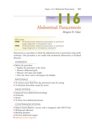 Chapter 116 | Abdominal Paracentesis 521
Chapter
116Abdominal Paracentesis
Margaret R. Colyar
CPT Code
49080 Peritoneocentesis, abdominal paracentesis, or peritoneal
lavage (diagnostic or therapeutic); initial
49081 Peritoneocentesis, abdominal paracentesis, or peritoneal
lavage (diagnostic or therapeutic); subsequent
Paracentesis is a procedure in which the abdominal cavity is punctured, using sterile
technique. This procedure is not useful with mechanical obstructions or localized
abscesses.
OVERVIEW
● Before the procedure
●
Explain the procedure to the client.
●
Measure abdominal girth.
●
Measure vital signs and weight.
●
Have the client void to decompress the bladder.
RATIONALE
● To remove excess fluid from the peritoneal cavity for testing
● To diminish discomfort caused by ascites
INDICATIONS
● Suspected intra-abdominal hemorrhage
● Peritonitis
● Ascites
● To lower intra-abdominal pressure
CONTRAINDICATIONS
● Massive bowel dilation—correct with a nasogastric tube (NGT) first.
● Widespread adhesions
● Bleeding disorders
● Previous abdominal surgery
◗ Informed consent required
4206_Chapter 7_.indd 5214206_Chapter 7_.indd 521 12/24/2014 2:30:31 PM12/24/2014 2:30:31 PM
Process CyanProcess CyanProcess MagentaProcess MagentaProcess YellowProcess YellowProcess BlackProcess Black
 