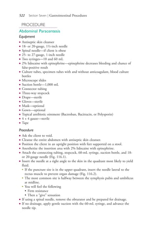 522 Section Seven | Gastrointestinal Procedures
PROCEDURE
Abdominal Paracentesis
Equipment
● Antiseptic skin cleanser
● 18- or 20-gauge, 1½-inch needle
● Spinal needle—if client is obese
● 25- to 27-gauge, 1-inch needle
● Two syringes—10 and 60 mL
● 2% lidocaine with epinephrine—epinephrine decreases bleeding and chance of
false-positive result
● Culture tubes, specimen tubes with and without anticoagulant, blood culture
bottles
● Microscope slides
● Suction bottle—1,000 mL
● Connector tubing
● Three-way stopcock
● Drape—sterile
● Gloves—sterile
● Mask—optional
● Gown—optional
● Topical antibiotic ointment (Bactroban, Bacitracin, or Polysporin)
● 4 × 4 gauze—sterile
● Tape
Procedure
● Ask the client to void.
● Cleanse the entire abdomen with antiseptic skin cleanser.
● Position the client in an upright position with feet supported on a stool.
● Anesthetize the insertion area with 2% lidocaine with epinephrine.
● Attach the connecting tubing, stopcock, 60-mL syringe, suction bottle, and 18-
or 20-gauge needle (Fig. 116.1).
● Insert the needle at a right angle to the skin in the quadrant most likely to yield
fluid.
●
If the puncture site is in the upper quadrant, insert the needle lateral to the
rectus muscle to prevent organ damage (Fig. 116.2).
●
The most common site is halfway between the symphysis pubis and umbilicus
at midline.
●
You will feel the following
• Firm resistance
• Then a “give” sensation
● If using a spinal needle, remove the obturator and be prepared for drainage.
● If no drainage, apply gentle suction with the 60-mL syringe, and advance the
needle tip.
4206_Chapter 7_.indd 5224206_Chapter 7_.indd 522 12/24/2014 2:30:32 PM12/24/2014 2:30:32 PM
Process CyanProcess CyanProcess MagentaProcess MagentaProcess YellowProcess YellowProcess BlackProcess Black
 