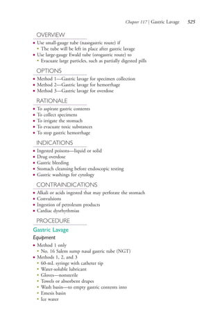 Chapter 117 | Gastric Lavage 525
OVERVIEW
● Use small-gauge tube (nasogastric route) if
●
The tube will be left in place after gastric lavage
● Use large-gauge Ewald tube (orogastric route) to
●
Evacuate large particles, such as partially digested pills
OPTIONS
● Method 1—Gastric lavage for specimen collection
● Method 2—Gastric lavage for hemorrhage
● Method 3—Gastric lavage for overdose
RATIONALE
● To aspirate gastric contents
● To collect specimens
● To irrigate the stomach
● To evacuate toxic substances
● To stop gastric hemorrhage
INDICATIONS
● Ingested poisons—liquid or solid
● Drug overdose
● Gastric bleeding
● Stomach cleansing before endoscopic testing
● Gastric washings for cytology
CONTRAINDICATIONS
● Alkali or acids ingested that may perforate the stomach
● Convulsions
● Ingestion of petroleum products
● Cardiac dysrhythmias
PROCEDURE
Gastric Lavage
Equipment
● Method 1 only
●
No. 16 Salem sump nasal gastric tube (NGT)
● Methods 1, 2, and 3
●
60-mL syringe with catheter tip
●
Water-soluble lubricant
●
Gloves—nonsterile
●
Towels or absorbent drapes
●
Wash basin—to empty gastric contents into
●
Emesis basin
●
Ice water
4206_Chapter 7_.indd 5254206_Chapter 7_.indd 525 12/24/2014 2:30:32 PM12/24/2014 2:30:32 PM
Process CyanProcess CyanProcess MagentaProcess MagentaProcess YellowProcess YellowProcess BlackProcess Black
 