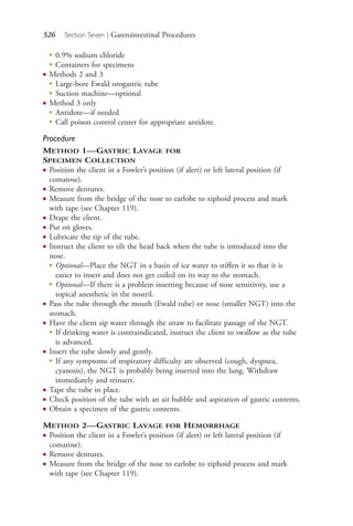 526 Section Seven | Gastrointestinal Procedures
●
0.9% sodium chloride
●
Containers for specimens
● Methods 2 and 3
●
Large-bore Ewald orogastric tube
●
Suction machine—optional
● Method 3 only
●
Antidote—if needed
●
Call poison control center for appropriate antidote.
Procedure
METHOD 1—GASTRIC LAVAGE FOR
SPECIMEN COLLECTION
● Position the client in a Fowler’s position (if alert) or left lateral position (if
comatose).
● Remove dentures.
● Measure from the bridge of the nose to earlobe to xiphoid process and mark
with tape (see Chapter 119).
● Drape the client.
● Put on gloves.
● Lubricate the tip of the tube.
● Instruct the client to tilt the head back when the tube is introduced into the
nose.
●
Optional—Place the NGT in a basin of ice water to stiffen it so that it is
easier to insert and does not get coiled on its way to the stomach.
●
Optional—If there is a problem inserting because of nose sensitivity, use a
topical anesthetic in the nostril.
● Pass the tube through the mouth (Ewald tube) or nose (smaller NGT) into the
stomach.
● Have the client sip water through the straw to facilitate passage of the NGT.
●
If drinking water is contraindicated, instruct the client to swallow as the tube
is advanced.
● Insert the tube slowly and gently.
●
If any symptoms of respiratory difficulty are observed (cough, dyspnea,
cyanosis), the NGT is probably being inserted into the lung. Withdraw
immediately and reinsert.
● Tape the tube in place.
● Check position of the tube with an air bubble and aspiration of gastric contents.
● Obtain a specimen of the gastric contents.
METHOD 2—GASTRIC LAVAGE FOR HEMORRHAGE
● Position the client in a Fowler’s position (if alert) or left lateral position (if
comatose).
● Remove dentures.
● Measure from the bridge of the nose to earlobe to xiphoid process and mark
with tape (see Chapter 119).
4206_Chapter 7_.indd 5264206_Chapter 7_.indd 526 12/24/2014 2:30:32 PM12/24/2014 2:30:32 PM
Process CyanProcess CyanProcess MagentaProcess MagentaProcess YellowProcess YellowProcess BlackProcess Black
 