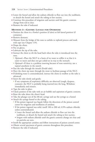 528 Section Seven | Gastrointestinal Procedures
● Lower the funnel and allow the sodium chloride to flow out into the washbasin,
or detach the funnel and attach the tubing to low suction.
● Continue this procedure of irrigation and suction until the gastric contents
change from red to clear.
● Remove the tube if indicated.
METHOD 3—GASTRIC LAVAGE FOR OVERDOSE
● Position the client in a Fowler’s position (if alert) or left lateral position (if
comatose).
● Remove dentures.
● Measure from the bridge of the nose to earlobe to xiphoid process and mark
with tape (see Chapter 119).
● Drape the client.
● Put on gloves.
● Lubricate the tip of the tube.
● Instruct the client to tilt the head back when the tube is introduced into the
nose.
●
Optional—Place the NGT in a basin of ice water to stiffen it so that it is
easier to insert and does not get coiled on its way to the stomach.
●
Optional—If there is a problem inserting because of nose sensitivity, use a
topical anesthetic in the nostril.
● Pass the tube through the mouth (Ewald tube).
● Have the client sip water through the straw to facilitate passage of the NGT.
● If drinking water is contraindicated, instruct the client to swallow as the tube is
advanced.
● Insert the tube slowly and gently.
●
If any symptoms of respiratory difficulty are observed (cough, dyspnea,
cyanosis), the NGT is probably being inserted into the lung. Withdraw
immediately and reinsert.
● Tape the tube in place.
● Check position of the tube with an air bubble and aspiration of gastric contents.
● Raise the tube above the client’s head.
● Take the plunger out of the 60-mL syringe and use the syringe as a funnel.
● Attach the syringe funnel to the tubing.
●
If the poison ingested was liquid, follow the directions of the poison control
center for irrigation and instillation of antidote.
●
If the poison ingested was solid, instill 100 to 200 mL 0.9% sodium chloride
unless contraindicated.
• Lower the funnel and allow the sodium chloride to flow out into the
washbasin, or detach the funnel and attach the tubing to low suction.
• Irrigate with sodium chloride until the gastric contents change are clear and
no particles are seen.
● Instill the appropriate antidote and follow instructions of poison control center.
● Obtain several specimens of gastric contents throughout this procedure.
● Remove the tube if indicated.
4206_Chapter 7_.indd 5284206_Chapter 7_.indd 528 12/24/2014 2:30:32 PM12/24/2014 2:30:32 PM
Process CyanProcess CyanProcess MagentaProcess MagentaProcess YellowProcess YellowProcess BlackProcess Black
 