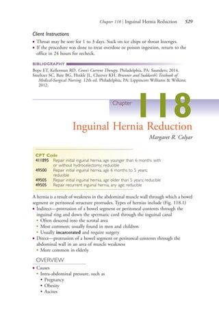 Chapter 118 | Inguinal Hernia Reduction 529
Client Instructions
● Throat may be sore for 1 to 3 days. Suck on ice chips or throat lozenges.
● If the procedure was done to treat overdose or poison ingestion, return to the
office in 24 hours for recheck.
BIBLIOGRAPHY
Bope ET, Kellerman RD. Conn’s Current Therapy. Philadelphia, PA: Saunders; 2014.
Smeltzer SC, Bare BG, Hinkle JL, Cheever KH. Brunner and Suddarth’s Textbook of
Medical-Surgical Nursing. 12th ed. Philadelphia, PA: Lippincott Williams & Wilkins;
2012.
Chapter
118Inguinal Hernia Reduction
Margaret R. Colyar
CPT Code
411895 Repair initial inguinal hernia, age younger than 6 months with
or without hydrocelectomy; reducible
49500 Repair initial inguinal hernia, age 6 months to 5 years;
reducible
49505 Repair initial inguinal hernia, age older than 5 years; reducible
49505 Repair recurrent inguinal hernia, any age; reducible
A hernia is a result of weakness in the abdominal muscle wall through which a bowel
segment or peritoneal structure protrudes. Types of hernias include (Fig. 118.1)
● Indirect—protrusion of a bowel segment or peritoneal contents through the
inguinal ring and down the spermatic cord through the inguinal canal
●
Often descend into the scrotal area
●
Most common; usually found in men and children
●
Usually incarcerated and require surgery
● Direct—protrusion of a bowel segment or peritoneal contents through the
abdominal wall in an area of muscle weakness
●
More common in elderly
OVERVIEW
● Causes
●
Intra-abdominal pressure, such as
• Pregnancy
• Obesity
• Ascites
4206_Chapter 7_.indd 5294206_Chapter 7_.indd 529 12/24/2014 2:30:32 PM12/24/2014 2:30:32 PM
Process CyanProcess CyanProcess MagentaProcess MagentaProcess YellowProcess YellowProcess BlackProcess Black
 