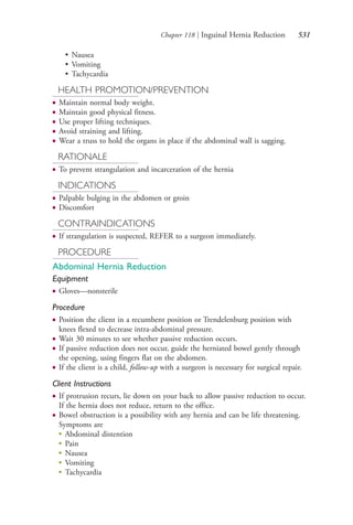 Chapter 118 | Inguinal Hernia Reduction 531
• Nausea
• Vomiting
• Tachycardia
HEALTH PROMOTION/PREVENTION
● Maintain normal body weight.
● Maintain good physical fitness.
● Use proper lifting techniques.
● Avoid straining and lifting.
● Wear a truss to hold the organs in place if the abdominal wall is sagging.
RATIONALE
● To prevent strangulation and incarceration of the hernia
INDICATIONS
● Palpable bulging in the abdomen or groin
● Discomfort
CONTRAINDICATIONS
● If strangulation is suspected, REFER to a surgeon immediately.
PROCEDURE
Abdominal Hernia Reduction
Equipment
● Gloves—nonsterile
Procedure
● Position the client in a recumbent position or Trendelenburg position with
knees flexed to decrease intra-abdominal pressure.
● Wait 30 minutes to see whether passive reduction occurs.
● If passive reduction does not occur, guide the herniated bowel gently through
the opening, using fingers flat on the abdomen.
● If the client is a child, follow-up with a surgeon is necessary for surgical repair.
Client Instructions
● If protrusion recurs, lie down on your back to allow passive reduction to occur.
If the hernia does not reduce, return to the office.
● Bowel obstruction is a possibility with any hernia and can be life threatening.
Symptoms are
●
Abdominal distention
●
Pain
●
Nausea
●
Vomiting
●
Tachycardia
4206_Chapter 7_.indd 5314206_Chapter 7_.indd 531 12/24/2014 2:30:32 PM12/24/2014 2:30:32 PM
Process CyanProcess CyanProcess MagentaProcess MagentaProcess YellowProcess YellowProcess BlackProcess Black
 