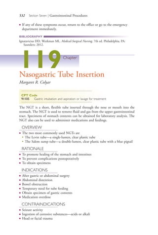532 Section Seven | Gastrointestinal Procedures
● If any of these symptoms occur, return to the office or go to the emergency
department immediately.
BIBLIOGRAPHY
Ignatavicius DD, Workman ML. Medical-Surgical Nursing. 7th ed. Philadelphia, PA:
Saunders; 2012.
119Chapter
Nasogastric Tube Insertion
Margaret R. Colyar
CPT Code
91105 Gastric intubation and aspiration or lavage for treatment
The NGT is a short, flexible tube inserted through the nose or mouth into the
stomach. The NGT is used to remove fluid and gas from the upper gastrointestinal
tract. Specimens of stomach contents can be obtained for laboratory analysis. The
NGT also can be used to administer medications and feedings.
OVERVIEW
● The two most commonly used NGTs are
●
The Levin tube—a single-lumen, clear plastic tube
●
The Salem sump tube—a double-lumen, clear plastic tube with a blue pigtail
RATIONALE
● To promote healing of the stomach and intestines
● To prevent complications postoperatively
● To obtain specimens
INDICATIONS
● After gastric or abdominal surgery
● Abdominal distention
● Bowel obstruction
● Temporary need for tube feeding
● Obtain specimen of gastric contents
● Medication overdose
CONTRAINDICATIONS
● Seizure activity
● Ingestion of corrosive substances—acids or alkali
● Head or facial trauma
4206_Chapter 7_.indd 5324206_Chapter 7_.indd 532 12/24/2014 2:30:32 PM12/24/2014 2:30:32 PM
Process CyanProcess CyanProcess MagentaProcess MagentaProcess YellowProcess YellowProcess BlackProcess Black
 
