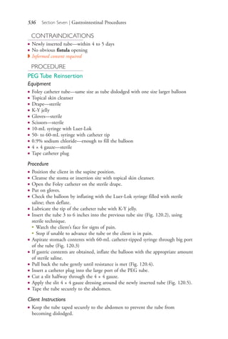 536 Section Seven | Gastrointestinal Procedures
CONTRAINDICATIONS
● Newly inserted tube—within 4 to 5 days
● No obvious fistula opening
◗ Informed consent required
PROCEDURE
PEG Tube Reinsertion
Equipment
● Foley catheter tube—same size as tube dislodged with one size larger balloon
● Topical skin cleanser
● Drape—sterile
● K-Y jelly
● Gloves—sterile
● Scissors—sterile
● 10-mL syringe with Luer-Lok
● 50- to 60-mL syringe with catheter tip
● 0.9% sodium chloride—enough to fill the balloon
● 4 × 4 gauze—sterile
● Tape catheter plug
Procedure
● Position the client in the supine position.
● Cleanse the stoma or insertion site with topical skin cleanser.
● Open the Foley catheter on the sterile drape.
● Put on gloves.
● Check the balloon by inflating with the Luer-Lok syringe filled with sterile
saline; then deflate.
● Lubricate the tip of the catheter tube with K-Y jelly.
● Insert the tube 3 to 6 inches into the previous tube site (Fig. 120.2), using
sterile technique.
●
Watch the client’s face for signs of pain.
●
Stop if unable to advance the tube or the client is in pain.
● Aspirate stomach contents with 60-mL catheter-tipped syringe through big port
of the tube (Fig. 120.3)
● If gastric contents are obtained, inflate the balloon with the appropriate amount
of sterile saline.
● Pull back the tube gently until resistance is met (Fig. 120.4).
● Insert a catheter plug into the large port of the PEG tube.
● Cut a slit halfway through the 4 × 4 gauze.
● Apply the slit 4 × 4 gauze dressing around the newly inserted tube (Fig. 120.5).
● Tape the tube securely to the abdomen.
Client Instructions
● Keep the tube taped securely to the abdomen to prevent the tube from
becoming dislodged.
4206_Chapter 7_.indd 5364206_Chapter 7_.indd 536 12/24/2014 2:30:32 PM12/24/2014 2:30:32 PM
Process CyanProcess CyanProcess MagentaProcess MagentaProcess YellowProcess YellowProcess BlackProcess Black
 