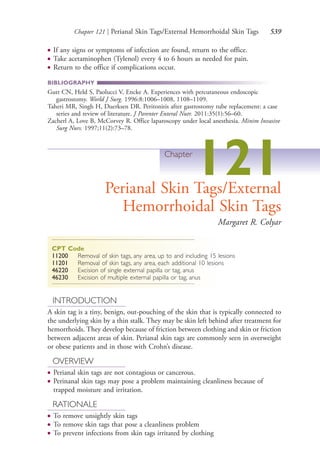 Chapter 121 | Perianal Skin Tags/External Hemorrhoidal Skin Tags 539
● If any signs or symptoms of infection are found, return to the office.
● Take acetaminophen (Tylenol) every 4 to 6 hours as needed for pain.
● Return to the office if complications occur.
BIBLIOGRAPHY
Gutt CN, Held S, Paolucci V, Encke A. Experiences with percutaneous endoscopic
gastrostomy. World J Surg. 1996:8:1006–1008, 1108–1109.
Taheri MR, Singh H, Duerksen DR. Peritonitis after gastrostomy tube replacement: a case
series and review of literature. J Parenter Enteral Nutr. 2011:35(1):56–60.
Zacherl A, Love B, McCorvey R. Office laparoscopy under local anesthesia. Minim Invasive
Surg Nurs. 1997;11(2):73–78.
Chapter
121Perianal Skin Tags/External
Hemorrhoidal Skin Tags
Margaret R. Colyar
CPT Code
11200 Removal of skin tags, any area, up to and including 15 lesions
11201 Removal of skin tags, any area, each additional 10 lesions
46220 Excision of single external papilla or tag, anus
46230 Excision of multiple external papilla or tag, anus
INTRODUCTION
A skin tag is a tiny, benign, out-pouching of the skin that is typically connected to
the underlying skin by a thin stalk. They may be skin left behind after treatment for
hemorrhoids. They develop because of friction between clothing and skin or friction
between adjacent areas of skin. Perianal skin tags are commonly seen in overweight
or obese patients and in those with Crohn’s disease.
OVERVIEW
● Perianal skin tags are not contagious or cancerous.
● Perinanal skin tags may pose a problem maintaining cleanliness because of
trapped moisture and irritation.
RATIONALE
● To remove unsightly skin tags
● To remove skin tags that pose a cleanliness problem
● To prevent infections from skin tags irritated by clothing
4206_Chapter 7_.indd 5394206_Chapter 7_.indd 539 12/24/2014 2:30:33 PM12/24/2014 2:30:33 PM
Process CyanProcess CyanProcess MagentaProcess MagentaProcess YellowProcess YellowProcess BlackProcess Black
 