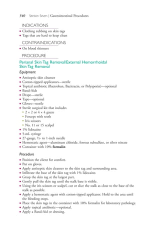 540 Section Seven | Gastrointestinal Procedures
INDICATIONS
● Clothing rubbing on skin tags
● Tags that are hard to keep clean
CONTRAINDICATIONS
● On blood thinners
PROCEDURE
Perianal Skin Tag Removal/External Hemorrhoidal
Skin Tag Removal
Equipment
● Antiseptic skin cleanser
● Cotton-tipped applicators—sterile
● Topical antibiotic (Bactroban, Bacitracin, or Polysporin)—optional
● Band-Aids
● Drape—sterile
● Tape—optional
● Gloves—sterile
● Sterile surgical kit that includes
●
2 × 2 or 4 × 4 gauze
●
Forceps with teeth
●
Iris scissors
●
No. 11 or 15 scalpel
● 1% lidocaine
● 5-mL syringe
● 27-gauge, ½- to 1-inch needle
● Hemostatic agent—aluminum chloride, ferrous subsulfate, or silver nitrate
● Container with 10% formalin
Procedure
● Position the client for comfort.
● Put on gloves.
● Apply antiseptic skin cleanser to the skin tag and surrounding area.
● Infiltrate the base of the skin tag with 1% lidocaine.
● Grasp the skin tag at the largest part.
● Gently pull the skin tag until the stalk base is visible.
● Using the iris scissors or scalpel, cut or slice the stalk as close to the base of the
stalk as possible.
● Apply a hemostatic agent with cotton-tipped applicator. Hold to the area until
the bleeding stops.
● Place the skin tags in the container with 10% formalin for laboratory pathology.
● Apply topical antibiotic—optional.
● Apply a Band-Aid or dressing.
4206_Chapter 7_.indd 5404206_Chapter 7_.indd 540 12/24/2014 2:30:33 PM12/24/2014 2:30:33 PM
Process CyanProcess CyanProcess MagentaProcess MagentaProcess YellowProcess YellowProcess BlackProcess Black
 