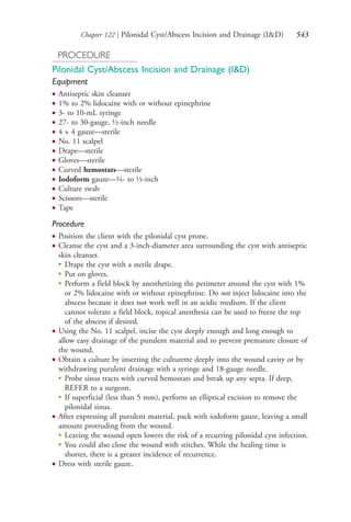 Chapter 122 | Pilonidal Cyst/Abscess Incision and Drainage (I&D) 543
PROCEDURE
Pilonidal Cyst/Abscess Incision and Drainage (I&D)
Equipment
● Antiseptic skin cleanser
● 1% to 2% lidocaine with or without epinephrine
● 3- to 10-mL syringe
● 27- to 30-gauge, ½-inch needle
● 4 × 4 gauze—sterile
● No. 11 scalpel
● Drape—sterile
● Gloves—sterile
● Curved hemostats—sterile
● Iodoform gauze—¼- to ½-inch
● Culture swab
● Scissors—sterile
● Tape
Procedure
● Position the client with the pilonidal cyst prone.
● Cleanse the cyst and a 3-inch-diameter area surrounding the cyst with antiseptic
skin cleanser.
●
Drape the cyst with a sterile drape.
●
Put on gloves.
●
Perform a field block by anesthetizing the perimeter around the cyst with 1%
or 2% lidocaine with or without epinephrine. Do not inject lidocaine into the
abscess because it does not work well in an acidic medium. If the client
cannot tolerate a field block, topical anesthesia can be used to freeze the top
of the abscess if desired.
● Using the No. 11 scalpel, incise the cyst deeply enough and long enough to
allow easy drainage of the purulent material and to prevent premature closure of
the wound.
● Obtain a culture by inserting the culturette deeply into the wound cavity or by
withdrawing purulent drainage with a syringe and 18-gauge needle.
●
Probe sinus tracts with curved hemostats and break up any septa. If deep,
REFER to a surgeon.
●
If superficial (less than 5 mm), perform an elliptical excision to remove the
pilonidal sinus.
● After expressing all purulent material, pack with iodoform gauze, leaving a small
amount protruding from the wound.
●
Leaving the wound open lowers the risk of a recurring pilonidal cyst infection.
●
You could also close the wound with stitches. While the healing time is
shorter, there is a greater incidence of recurrence.
● Dress with sterile gauze.
4206_Chapter 7_.indd 5434206_Chapter 7_.indd 543 12/24/2014 2:30:33 PM12/24/2014 2:30:33 PM
Process CyanProcess CyanProcess MagentaProcess MagentaProcess YellowProcess YellowProcess BlackProcess Black
 