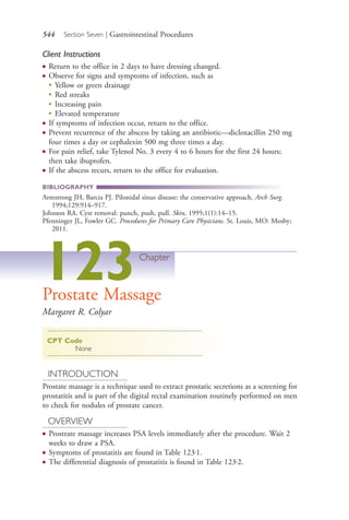 544 Section Seven | Gastrointestinal Procedures
Client Instructions
● Return to the office in 2 days to have dressing changed.
● Observe for signs and symptoms of infection, such as
●
Yellow or green drainage
●
Red streaks
●
Increasing pain
●
Elevated temperature
● If symptoms of infection occur, return to the office.
● Prevent recurrence of the abscess by taking an antibiotic—dicloxacillin 250 mg
four times a day or cephalexin 500 mg three times a day.
● For pain relief, take Tylenol No. 3 every 4 to 6 hours for the first 24 hours;
then take ibuprofen.
● If the abscess recurs, return to the office for evaluation.
BIBLIOGRAPHY
Armstrong JH, Barcia PJ. Pilonidal sinus disease: the conservative approach. Arch Surg.
1994;129:914–917.
Johnson RA. Cyst removal: punch, push, pull. Skin, 1995;1(1):14–15.
Pfenninger JL, Fowler GC. Procedures for Primary Care Physicians. St. Louis, MO: Mosby;
2011.
123Chapter
Prostate Massage
Margaret R. Colyar
CPT Code
None
INTRODUCTION
Prostate massage is a technique used to extract prostatic secretions as a screening for
prostatitis and is part of the digital rectal examination routinely performed on men
to check for nodules of prostate cancer.
OVERVIEW
● Prostrate massage increases PSA levels immediately after the procedure. Wait 2
weeks to draw a PSA.
● Symptoms of prostatitis are found in Table 123.1.
● The differential diagnosis of prostatitis is found in Table 123.2.
4206_Chapter 7_.indd 5444206_Chapter 7_.indd 544 12/24/2014 2:30:33 PM12/24/2014 2:30:33 PM
Process CyanProcess CyanProcess MagentaProcess MagentaProcess YellowProcess YellowProcess BlackProcess Black
 