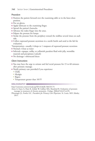 546 Section Seven | Gastrointestinal Procedures
Procedure
● Position the patient forward over the examining table or in the knee-chest
position.
● Put on gloves.
● Apply lubricant to the examining finger.
● Spread the patient’s buttocks.
● Advance the index finger into the anus.
● Palpate the prostate for lumps.
● Stroke the prostate from the periphery toward the midline several times on each
side.
● Collect expressed prostate secretions in a sterile bottle and send to the lab for
evaluation.
*Interpretation—usually 4 drops to 1 teaspoon of expressed prostate secretions
● Normal—Clear as water
● Infected—opaque, milky, or yellowish purulent fluid with jelly, wormlike
material and precipitates (calculi)
● No drainage—obstructed ducts
Client Instructions
● You may have the urge to urinate and feel rectal pressure for 15 to 60 minutes
after prostatic massage.
● Notify primary care provided if you experience
●
Chills
●
Myalgia
●
Rigors
●
Temperature greater than 101°F
BIBLIOGRAPHY
http://curezone.com/art/read.asp?ID=61&db=5&CO=74
Ateya A, Fayez A, Hani R, Zohdy W, Gabbar MA, Shamloul R. Evaluation of prostatic
massage in treatment of chronic prostatitis. Urology. 2006;67(4):674–678.
Pfenninger JL, Fowler GC. Procedures for Primary Care Physicians. St. Louis, MO: Mosby;
2011.
4206_Chapter 7_.indd 5464206_Chapter 7_.indd 546 12/24/2014 2:30:33 PM12/24/2014 2:30:33 PM
Process CyanProcess CyanProcess MagentaProcess MagentaProcess YellowProcess YellowProcess BlackProcess Black
 