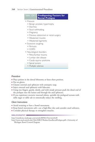 548 Section Seven | Gastrointestinal Procedures
Procedure
● Place patient in the dorsal lithotomy or knee-chest position.
● Put on gloves.
● Cleanse external anal sphincter with antiseptic soap.
● Inject external anal sphincter with lidocaine.
● Using two fingers, gently, slowly, and with steady pressure push the distal end of
the prolapse into the lumen and through the anal sphincter.
● If you experience excessive mucosal edema, sprinkle the prolapsed rectum with
table sugar or table salt to osmotically reduce the swelling.
Client Instructions
● Avoid straining to have a bowel movement.
● Keep bowel movements soft—eat a high-fiber diet and consider stool softeners.
● Consider physical therapy to strengthen muscles.
BIBLIOGRAPHY
http://emedicine.medscape.com/article/80982-Overview#a30
http://www.med.umich.edu/1libr/MBCP/ReduceYourRectalProlapse.pdf—University of
Michigan Bowel Control Program
Table 124∙1 Predisposing Factors for
Rectal Prolapse
• Pressure
• Benign prostatic hypertrophy
• Diarrhea
• Stool withholding
• Pregnancy
• Previous abdominal or rectal surgery
• Weakened muscles
• Weakened ligaments
• Excessive coughing
• Pertussis
• COPD
• Neurological disorders
• Pelvic/lumbar trauma
• Lumbar disk disease
• Cauda equina syndrome
• Spinal tumors
• Multiple sclerosis
4206_Chapter 7_.indd 5484206_Chapter 7_.indd 548 12/24/2014 2:30:33 PM12/24/2014 2:30:33 PM
Process CyanProcess CyanProcess MagentaProcess MagentaProcess YellowProcess YellowProcess BlackProcess Black
 